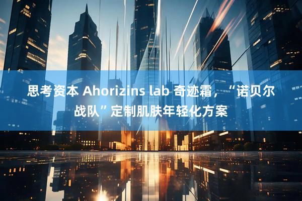 思考资本 Ahorizins lab 奇迹霜，“诺贝尔战队”定制肌肤年轻化方案