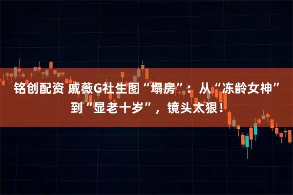 铭创配资 戚薇G社生图“塌房”：从“冻龄女神”到“显老十岁”，镜头太狠！