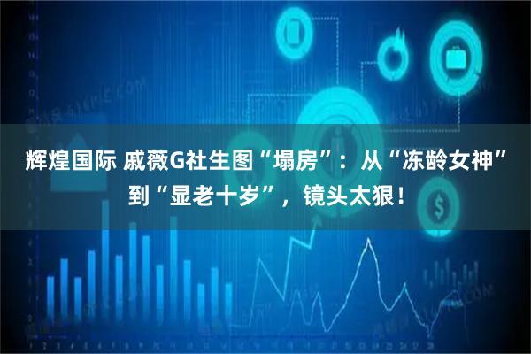 辉煌国际 戚薇G社生图“塌房”：从“冻龄女神”到“显老十岁”，镜头太狠！