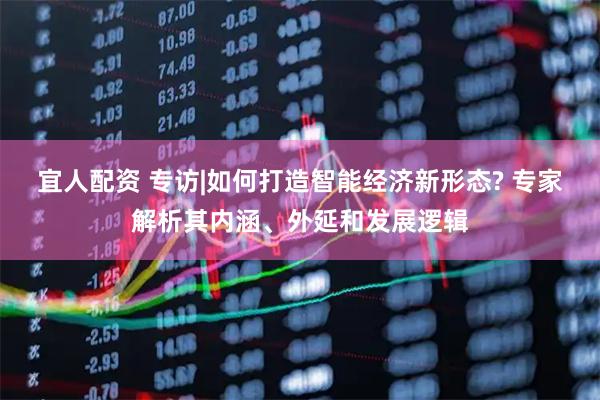 宜人配资 专访|如何打造智能经济新形态? 专家解析其内涵、外延和发展逻辑