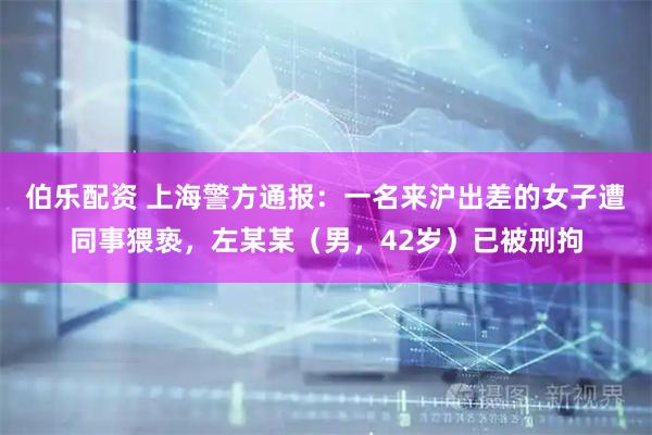 伯乐配资 上海警方通报：一名来沪出差的女子遭同事猥亵，左某某（男，42岁）已被刑拘