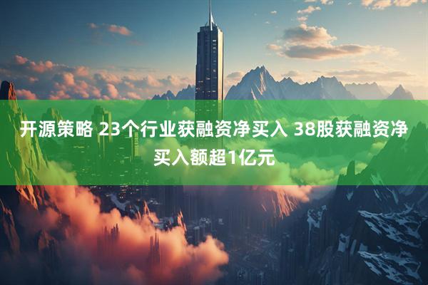 开源策略 23个行业获融资净买入 38股获融资净买入额超1亿元