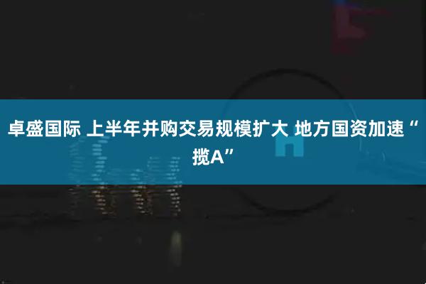 卓盛国际 上半年并购交易规模扩大 地方国资加速“揽A”