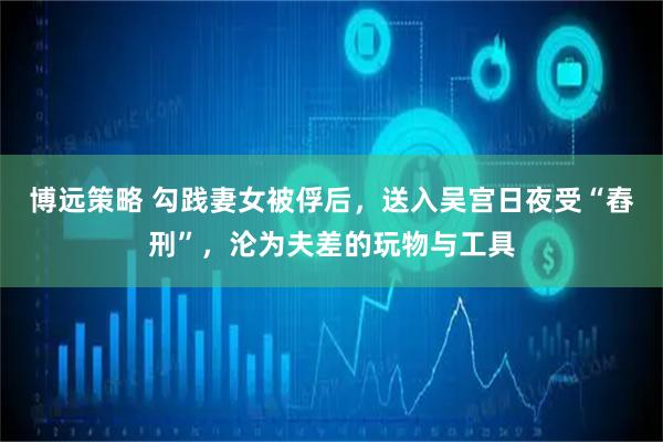 博远策略 勾践妻女被俘后，送入吴宫日夜受“舂刑”，沦为夫差的玩物与工具