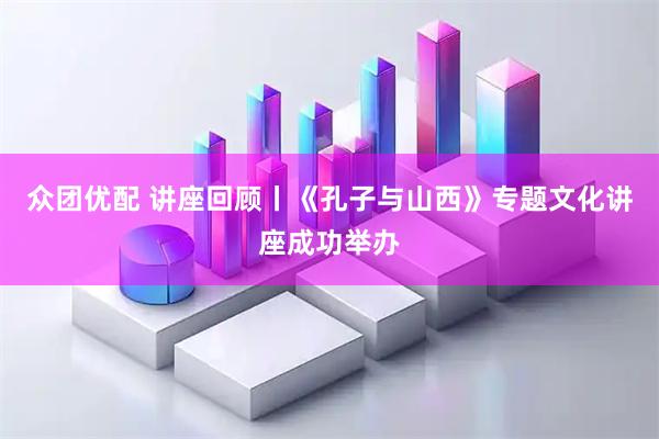 众团优配 讲座回顾丨《孔子与山西》专题文化讲座成功举办