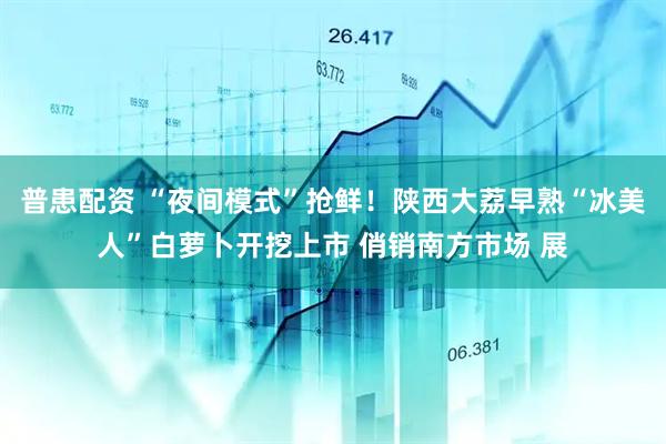 普患配资 “夜间模式”抢鲜！陕西大荔早熟“冰美人”白萝卜开挖上市 俏销南方市场 展