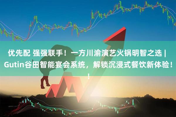 优先配 强强联手！一方川渝演艺火锅明智之选 | Gutin谷田智能宴会系统，解锁沉浸式餐饮新体验！