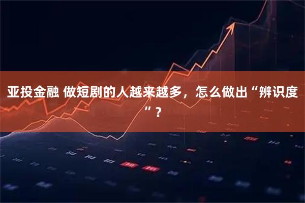 亚投金融 做短剧的人越来越多，怎么做出“辨识度”？