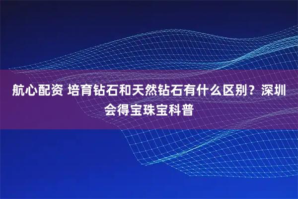航心配资 培育钻石和天然钻石有什么区别？深圳会得宝珠宝科普