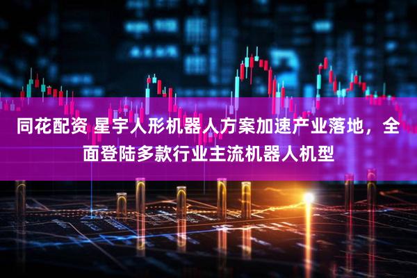 同花配资 星宇人形机器人方案加速产业落地，全面登陆多款行业主流机器人机型
