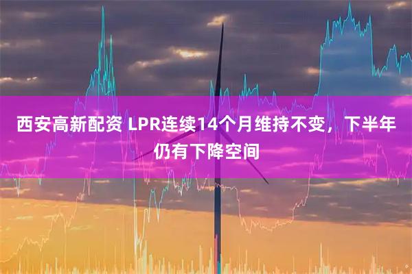 西安高新配资 LPR连续14个月维持不变，下半年仍有下降空间
