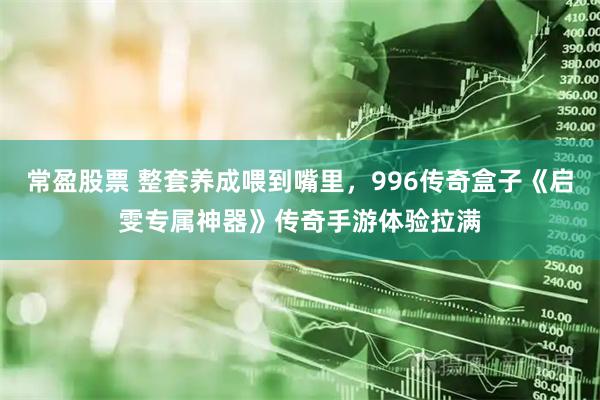 常盈股票 整套养成喂到嘴里，996传奇盒子《启雯专属神器》传奇手游体验拉满