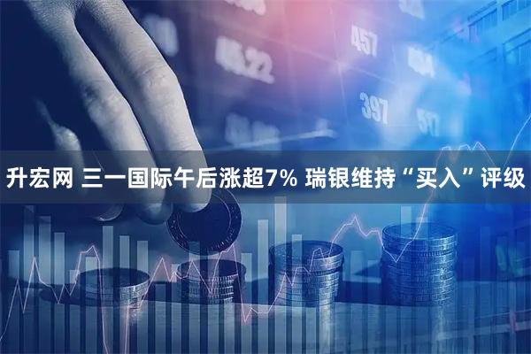 升宏网 三一国际午后涨超7% 瑞银维持“买入”评级